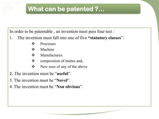What can be patented ?…


In order to be patentable , an invention must pass four test :
1. The invention must fall into one of five “statutory classes”:
                Processes
                Machine
                Manufactures
                composition of matter and,
                New uses of any of the above
2. The invention must be “useful”.
3. The invention must be “Novel”.
4. The invention must be “Non obvious”.
 