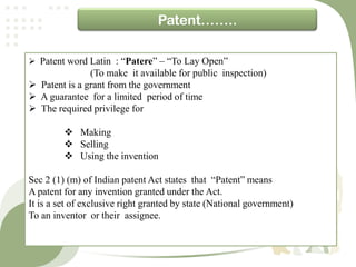 Patent……..

 Patent word Latin : “Patere” – “To Lay Open”
               (To make it available for public inspection)
 Patent is a grant from the government
 A guarantee for a limited period of time
 The required privilege for

          Making
          Selling
          Using the invention

Sec 2 (1) (m) of Indian patent Act states that “Patent” means
A patent for any invention granted under the Act.
It is a set of exclusive right granted by state (National government)
To an inventor or their assignee.
 