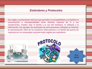 Estándares y Protocolos
Son reglas y convenciones técnicas que permiten la compatibilidad y así facilitan la
comunicación o interoperabilidad entre distintos sistemas de TI y sus
componentes. Pueden regir el diseño y el uso del hardware, el software y la
información. Por ejemplo, los protocolos de comunicaciones utilizados en Internet,
la representación ASCII de los caracteres alfanuméricos o el diseño del puerto de
impresora en un computador personal están regidos por estándares.

IR AL
MENÚ

 