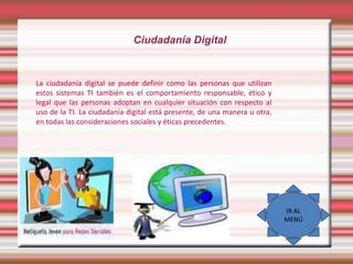 Ciudadanía Digital

La ciudadanía digital se puede definir como las personas que utilizan
estos sistemas TI también es el comportamiento responsable, ético y
legal que las personas adoptan en cualquier situación con respecto al
uso de la TI. La ciudadanía digital está presente, de una manera u otra,
en todas las consideraciones sociales y éticas precedentes.

IR AL
MENÚ

 