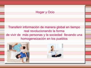 Hogar y Ocio

Transferir información de manera global en tiempo
real revolucionando la forma
de vivir de más personas y la sociedad llevando una
homogeneización en los pueblos

 