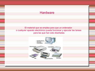 Hardware

El material que se emplea para que un ordenador
o cualquier aparato electrónico pueda funcionar y ejecutar las tareas
para las que han sido diseñadas

 