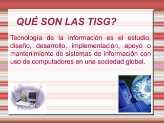 QUÉ SON LAS TISG?
Tecnología de la información es el estudio,
diseño, desarrollo, implementación, apoyo o
mantenimiento de sistemas de información con
uso de computadores en una sociedad global.

 