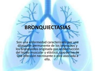 BRONQUIECTASIAS
Son una enfermedad caracterizada por una
dilatación permanente de los bronquios y
los bronquiolos originada por la destrucción
del tejido muscular y elástico, que deriva de
una infección necrosante o esta asociada a
ella.
 