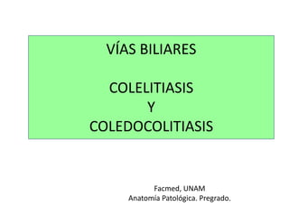 VÍAS BILIARES
COLELITIASIS
Y
COLEDOCOLITIASIS
Facmed, UNAM
Anatomía Patológica. Pregrado.
 
