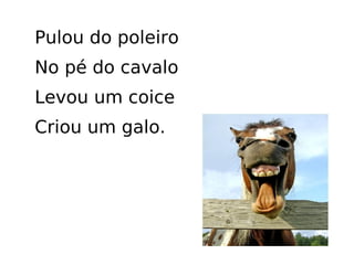 Pulou do poleiro No pé do cavalo Levou um coice Criou um galo.