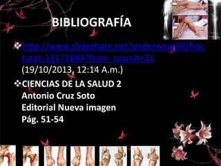BIBLIOGRAFÍA
http://www.slideshare.net/underwear69/frac
turas-13171844?from_search=21
(19/10/2013, 12:14 A.m.)
CIENCIAS DE LA SALUD 2
Antonio Cruz Soto
Editorial Nueva imagen
Pág. 51-54

 