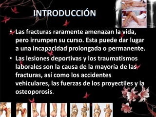 • Las fracturas raramente amenazan la vida,
pero irrumpen su curso. Esta puede dar lugar
a una incapacidad prolongada o permanente.
• Las lesiones deportivas y los traumatismos
laborales son la causa de la mayoría de las
fracturas, así como los accidentes
vehiculares, las fuerzas de los proyectiles y la
osteoporosis.

 
