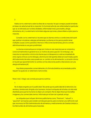 3
Habla con tu veterinario sobre la dieta de tu mascota. Ve qué consejos puede brindarte
en base a la salud actual de tu mascota. Si el animal sufre de una enfermedad en particular
que se ve afectada por la dieta (diabetes, enfermedad renal, pancreatitis, alergia
alimentaria, etc.), tu veterinario te brindará algunas opciones y desarrollará un plan para tu
mascota.
Consulta con tu veterinario si te preocupa la diarrea crónica o condiciones de la piel
que podrían vincularse a alergias alimentarias. La diarrea en los perros podría tener
múltiples causas (como parásitos internos e infecciones bacterianas), pero la comida
definitivamente es una gran posibilidad.
La diarrea ocasional que se corrige por sí sola en una mascota que se comporta y
come normalmente en general no es un motivo de preocupación. Sin embargo, una
mascota con episodios crónicos de diarrea que no desaparece o está acompañada de
otros signos clínicos (como letargia y disminución del apetito) debeser examinada y parte
del tratamiento de estos casos puede ser un cambio en la alimentación. La picazón crónica
en la piel que aparentemente no cambia con las estaciones podría relacionarse con una
alergia alimentaria.[4]
Hay dietas preparadas comercialmente o la fórmula dietética recomendada podría
requerir la ayuda de un veterinario nutricionista.
Parte 2 de 2: Elegir una comida para perros nutritiva
1
No te dejes engañar por la publicidad. Recuerda que la publicidadde la televisión, las
revistas y tiendas está dirigida a los humanos. Incluso la etiqueta de la bolsa o la lata está
diseñada para que los humanos la elijan y la compren. No te dejes llevar por las bellas
imágenes y los comerciales tiernos. Infórmate por el bien de tu peludo amigo.
Las etiquetas que incluyen términos publicitarios como “Premium”, “natural” o
“gourmet” son buenas para vender comida para perros, pero no tienen una definición real
que reconozca la FDA (Administración de alimentos y medicamentos de Estados Unidos) o
los fabricantes de alimentos para mascotas.
 