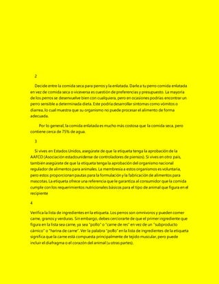 2
Decide entre la comida seca para perros y la enlatada. Darlea tu perro comida enlatada
en vez de comida seca o viceversa es cuestión de preferencias y presupuesto. La mayoría
de los perros se desenvuelve bien con cualquiera, pero en ocasiones podrías encontrar un
perro sensible a determinada dieta. Este podría desarrollar síntomas como vómitos o
diarrea, lo cual muestra que su organismo no puede procesar el alimento de forma
adecuada.
Por lo general, la comida enlatada es mucho más costosa que la comida seca, pero
contiene cerca de 75% de agua.
3
Si vives en Estados Unidos, asegúrate de que la etiqueta tenga la aprobación de la
AAFCO (Asociación estadounidense de controladores de piensos). Si vives en otro país,
también asegúrate de que la etiqueta tenga la aprobación del organismonacional
regulador de alimentos para animales. La membresía a estos organismos es voluntaria,
pero estos proporcionan pautas para la formulación y la fabricación de alimentos para
mascotas. La etiqueta ofrece una referencia que le garantiza al consumidor que la comida
cumple con los requerimientos nutricionales básicos para el tipo de animal que figura en el
recipiente
4
Verifica la lista de ingredientes en la etiqueta. Los perros son omnívoros y pueden comer
carne, granos y verduras. Sin embargo, debes cerciorarte de que el primer ingrediente que
figura en la lista sea carne, ya sea “pollo” o “carne de res” en vez de un “subproducto
cárnico” o “harina de carne”. Ver la palabra “pollo” en la lista de ingredientes de la etiqueta
significa que la carne está compuesta principalmente de tejido muscular, pero puede
incluir el diafragma o el corazón del animal (u otras partes).
 