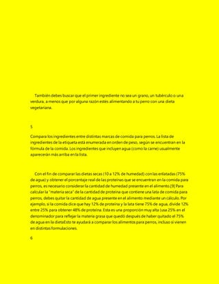 También debes buscar que el primer ingrediente no sea un grano, un tubérculo o una
verdura, a menos que por alguna razón estés alimentando a tu perro con una dieta
vegetariana.
5
Compara los ingredientes entre distintas marcas de comida para perros. La lista de
ingredientes de la etiqueta está enumerada en orden de peso, según se encuentran en la
fórmula de la comida. Los ingredientes que incluyen agua (como la carne) usualmente
aparecerán más arriba en la lista.
Con el fin de comparar las dietas secas (10 a 12% de humedad) con las enlatadas (75%
de agua) y obtener el porcentaje real de las proteínas que se encuentran en la comida para
perros, es necesario considerar la cantidad de humedad presente en el alimento.[9] Para
calcular la “materia seca” de la cantidadde proteína que contiene una lata de comida para
perros, debes quitar la cantidad de agua presente en el alimento mediante un cálculo. Por
ejemplo, si la comida dice que hay 12% de proteína y la lata tiene 75% de agua, divide 12%
entre 25% para obtener 48% de proteína. Esta es una proporción muy alta (usa 25% en el
denominador para reflejar la materia grasa que quedó después de haber quitado el 75%
de agua en la dietaEsto te ayudará a comparar los alimentos para perros, incluso si vienen
en distintas formulaciones.
6
 