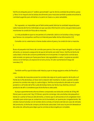 Verifica la etiqueta para el “análisis aproximado” que te dirá la cantidad de proteína, grasa
y fibra. En la mayoría de las bolsas de alimento para mascotas también puedes encontrar la
cantidad sugerida para alimentar a tu perro en base a su peso saludable.
Por supuesto, es imposible que el fabricante pueda fabricar la cantidad requerida para
cada mascota de forma individual, así que usa esta información como una guía básica para
monitorear la condición física de tu mascota.
Lo más probable es que no encuentres el contenido calórico en la bolsa o lata y tengas
que llamar a la compañía o verificar en Internet para hallar dicha información.[12]
Consulta con tu veterinario si tienes dudas sobre el peso y la condición de tu mascota.
7
Busca el paquete más fresco de comida para perros. Una vez que hayas elegido un tipo de
alimento, es necesario asegurarte de que el alimento aún esté fresco. Verifica la fecha de
caducidad (o fecha de consumo preferente) en el recipiente. En especial la comida seca
está rociada con grasa por fuera para hacer más agradable su sabor. La grasa se pondrá
rancia con el tiempo y la exposición al aire y la luz. El calor aumentará el riesgo de
rancidez.[13]
También verifica que la bolsa esté intacta y que no tenga agujeros antes de llevarla a
casa.
Las tiendas de mascotas ponen la comida más vieja en la parte superior de la pila o al
frente de la fila de bolsas, en favor de la rotación del inventario. Es decir, quieren vender
primero la comida más vieja, lo cual es lógico. Verifica si el producto ubicado en la parte
posterior o al fondo de la fila o pila de bolsas tiene una fecha muy distinta y toma el
producto de allí si consideras que dicha fecha es adecuada.
Aunque aparentemente ahorras dinero comprandouna bolsa de comida de 20 kg (40
libras) para tu perro de 5 kg (10 libras), quizá te convenga más una bolsa más pequeña si
tienes en cuenta la frescura del alimento, a menos que lo almacenes en el congelador bien
envuelto para evitar que se contamine con la humedad y se queme por congelamiento. No
olvides marcar la bolsa con el nombre de la comida, el número de lote (en caso de retirada
del producto), la fecha de compra y la fecha de caducidad. Solo saca la porción deseada un
día antes de utilizarla para dejar que la comida se descongele por completo.
 