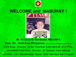 WELCOME and MABUHAY !
Mr. VirGILio G. Gundayao, MBA/MPA
Exec. Dir., Graft-Free Philippines, a national project of Philippine Jaycee Senate
2004 Exec. Director, Junior Chamber International (JCI) Phils.
Immediate Past Exec. Director, JC Leaders International
Ex-AMO, CSC Mamamayan Muna, Hindi Mamaya Na! Program
 