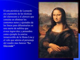 El arte pictórico de Leonardo era exponente de las técnicas del claroscuro y el  sfumato  que consiste en eliminar los contornos netos y ajustados de las líneas para difuminarlas en una suerte de neblina que evoca ingravidez y penumbra como ejemplo la sonrisa inmarcesible de la Mona Lisa y el velo que adorna al personaje del cuadro mas famoso  “La Gioconda” 