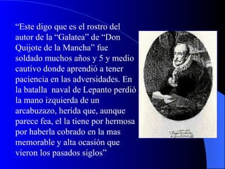 “ Este digo que es el rostro del autor de la “Galatea” de “Don Quijote de la Mancha” fue soldado muchos años y 5 y medio cautivo donde aprendió a tener paciencia en las adversidades. En la batalla  naval de Lepanto perdió la mano izquierda de un arcabuzazo, herida que, aunque parece fea, el la tiene por hermosa por haberla cobrado en la mas memorable y alta ocasión que vieron los pasados siglos” 