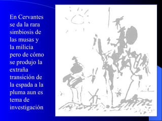 En Cervantes se da la rara simbiosis de las musas y la milicia pero de cómo se produjo la extraña transición de la espada a la pluma aun es tema de investigación 