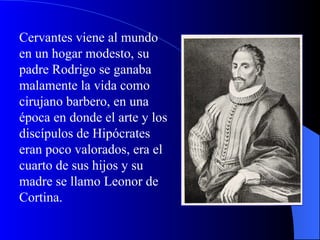 Cervantes viene al mundo en un hogar modesto, su padre Rodrigo se ganaba malamente la vida como cirujano barbero, en una época en donde el arte y los discípulos de Hipócrates eran poco valorados, era el cuarto de sus hijos y su madre se llamo Leonor de Cortina. 