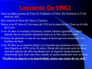 Leonardo Da VINCI Nace en aldea toscana da Vinci di Valdarno a 30 Km. De Florencia el 15 de abril de 1452. Hijo natural de Piero da Vinci y Caterina. Muere a los 67 años el 2 de mayo de 1519 en la mansión de Cloux en el valle del Loira. A los 10 años se traslada a Florencia, mostró carácter agradable y cortés, además fue un excelente interprete tanto en la lira como en cantar. El deseo de aprender es uno de sus rasgos el decía que era connatural a los hombres de bien. A los 20 años ya es maestro pintor y su maestría que dominara el resto de su obra llegaría en 1478  (a los 26 años). Desde ahí inicia una serie de obras maestras algunas de ellas inacabadas por su inquieto temperamento y abandonaba ipso facto una obra cuando se sentía atraído por otra, el decía: “ Prefiero la muerte a la inactividad, nunca me canso de ser útil. ” 
