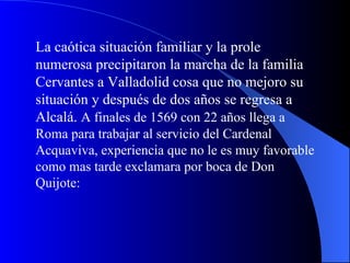La caótica situación familiar y la prole numerosa precipitaron la marcha de la familia Cervantes a Valladolid cosa que no mejoro su situación y después de dos años se regresa a Alcalá.  A finales de 1569 con 22 años llega a Roma para trabajar al servicio del Cardenal Acquaviva, experiencia que no le es muy favorable como mas tarde exclamara por boca de Don Quijote: 