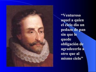 “ Venturoso aquel a quien el cielo dio un pedazo de pan sin que le quede obligación de agradecerlo a otro que al mismo cielo”   