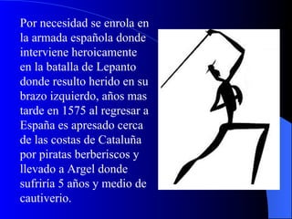 Por necesidad se enrola en la armada española donde interviene heroicamente en la batalla de Lepanto donde resulto herido en su brazo izquierdo, años mas tarde en 1575 al regresar a España es apresado cerca de las costas de Cataluña por piratas berberiscos y llevado a Argel donde sufriría 5 años y medio de cautiverio.  