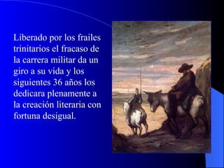 Liberado por los frailes trinitarios el fracaso de la carrera militar da un giro a su vida y los siguientes 36 años los dedicara plenamente a la creación literaria con fortuna desigual.  
