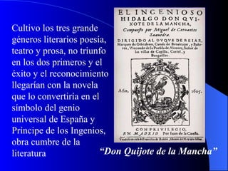 Cultivo los tres grande géneros literarios poesía, teatro y prosa, no triunfo en los dos primeros y el éxito y el reconocimiento llegarían con la novela que lo convertiría en el símbolo del genio universal de España y Príncipe de los Ingenios, obra cumbre de la literatura  “ Don Quijote de la Mancha”   