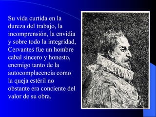 Su vida curtida en la dureza del trabajo, la incomprensión, la envidia y sobre todo la integridad, Cervantes fue un hombre cabal sincero y honesto, enemigo tanto de la autocomplacencia como la queja estéril no obstante era conciente del valor de su obra. 