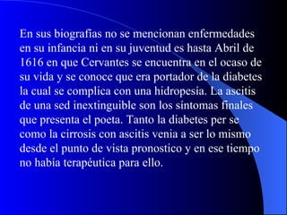 En sus biografías no se mencionan enfermedades en su infancia ni en su juventud es hasta Abril de 1616 en que Cervantes se encuentra en el ocaso de su vida y se conoce que era portador de la diabetes la cual se complica con una hidropesía. La ascitis de una sed inextinguible son los síntomas finales que presenta el poeta. Tanto la diabetes per se como la cirrosis con ascitis venia a ser lo mismo desde el punto de vista pronostico y en ese tiempo no había terapéutica para ello. 