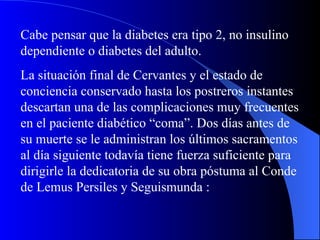 Cabe pensar que la diabetes era tipo 2, no insulino dependiente o diabetes del adulto. La situación final de Cervantes y el estado de conciencia conservado hasta los postreros instantes descartan una de las complicaciones muy frecuentes en el paciente diabético “coma”. Dos días antes de su muerte se le administran los últimos sacramentos al día siguiente todavía tiene fuerza suficiente para dirigirle la dedicatoria de su obra póstuma al Conde de Lemus Persiles y Seguismunda : 