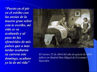 “ Puesto ya el pie en el estribo con las ansias de la muerte gran señor esta te escribo, mi vida se va acabando y al paso de las efemérides de mis pulsos que a mas tardar acabaran su carrera este domingo, acabare yo la de mi vida”   El viernes 22 de Abril del año de gracia de 1616 fallece en Madrid Don Miguel de Cervantes Saavedra 
