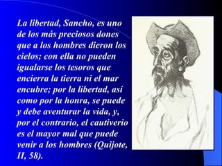 La libertad, Sancho, es uno de los más preciosos dones que a los hombres dieron los cielos; con ella no pueden igualarse los tesoros que encierra la tierra ni el mar encubre; por la libertad, así como por la honra, se puede y debe aventurar la vida, y, por el contrario, el cautiverio es el mayor mal que puede venir a los hombres (Quijote, II, 58). 