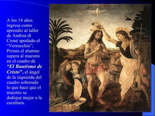 A los 14 años ingresa como aprendiz al taller de Andrea di Cionè apodado el “Verrocchio”; Pronto el alumno supera al maestro en el cuadro de  “El Bautismo de Cristo ”,  el ángel de la izquierda del cuadro sobresale lo que hace que el maestro se dedique mejor a la escultura. 