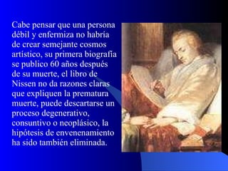 Cabe pensar que una persona débil y enfermiza no habría de crear semejante cosmos artístico, su primera biografía se publico 60 años después de su muerte, el libro de Nissen no da razones claras que expliquen la prematura muerte, puede descartarse un proceso degenerativo, consuntivo o neoplásico, la hipótesis de envenenamiento ha sido también eliminada. 