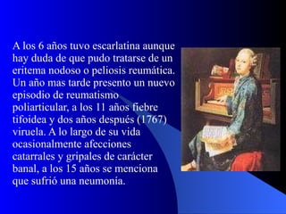 A los 6 años tuvo escarlatina aunque hay duda de que pudo tratarse de un eritema nodoso o peliosis reumática. Un año mas tarde presento un nuevo episodio de reumatismo poliarticular, a los 11 años fiebre tifoidea y dos años después (1767) viruela. A lo largo de su vida ocasionalmente afecciones catarrales y gripales de carácter banal, a los 15 años se menciona que sufrió una neumonía.  
