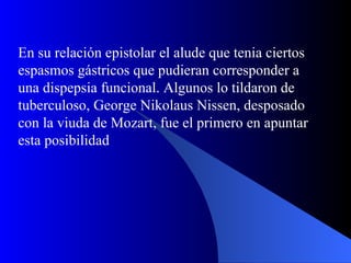 En su relación epistolar el alude que tenia ciertos espasmos gástricos que pudieran corresponder a una dispepsia funcional. Algunos lo tildaron de tuberculoso, George Nikolaus Nissen, desposado con la viuda de Mozart, fue el primero en apuntar esta posibilidad 