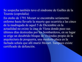 Se sospecha también tuvo el síndrome de Guilles de la Tourete (coprolalia) En otoño de 1791 Mozart se encontraba seriamente enfermo hasta llevarle la muerte que ocurriría a las cinco de la madrugada de aquel 5 de Diciembre en la actualidad no existe la casa de Viena donde paso sus últimos días destruidas por los bombarderos, en su lugar se erige un desabrido bloque de viviendas propio de la arquitectura de posguerra, una modesta placa en la fachada señala que allí murió Mozart. Tampoco existe certificado de defunción.   