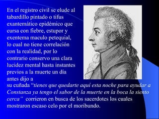 En el registro civil se elude al tabardillo pintado o tifus exantemático epidémico que cursa con fiebre, estupor y exentema maculo petequial, lo cual no tiene correlación con la realidad, por lo contrario conservo una clara lucidez mental hasta instantes previos a la muerte un día antes dijo a su cuñada “ tienes que quedarte aquí esta noche para ayudar a Constanza ya tengo el sabor de la muerte en la boca la siento cerca”   corrieron en busca de los sacerdotes los cuales mostraron escaso celo por el moribundo. 