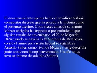 El envenenamiento apunta hacia el envidioso Salieri compositor discreto que ha pasado a la historia como el presunto asesino. Unos meses antes de su muerte Mozart abrigaba la sospecha o presentimiento que alguien trataba de envenenarlo, el 23 de Mayo de 1824 cuando se estrena la 9a Sinfonía de Beethoven corrió el rumor por escrito la cual se señalaba a Antonio Salieri como rival de Mozart y se le describía junto a este con la copa envenenada. Un año antes tuvo un intento de suicidio (Salieri) 