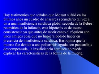 Hay testimonios que señalan que Mozart sufrió en los últimos años un cuadro de anasarca secundario tal vez a un a una insuficiencia cardiaca global secuela de la fiebre reumática de la infancia, esta hipótesis es de escasa consistencia ya que antes de morir canto el réquiem con unos amigos cosa que no hubiera podido hacer en presencia de insuficiencia cardiaca. Bart opina que la muerte fue debida a una poliartritis aguda con pancarditis descompensada, la insuficiencia cardiaca no puede explicar las características de la forma de la muerte. 