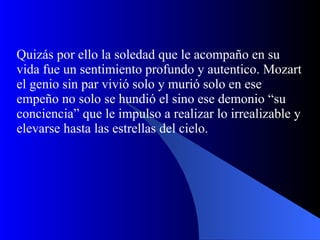 Quizás por ello la soledad que le acompaño en su vida fue un sentimiento profundo y autentico. Mozart el genio sin par vivió solo y murió solo en ese empeño no solo se hundió el sino ese demonio “su conciencia” que le impulso a realizar lo irrealizable y elevarse hasta las estrellas del cielo. 