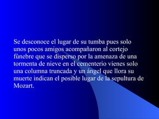 Se desconoce el lugar de su tumba pues solo unos pocos amigos acompañaron al cortejo fúnebre que se disperso por la amenaza de una tormenta de nieve en el cementerio vienes solo una columna truncada y un ángel que llora su muerte indican el posible lugar de la sepultura de Mozart. 