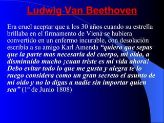 Ludwig Van Beethoven Era cruel aceptar que a los 30 años cuando su estrella brillaba en el firmamento de Viena se hubiera convertido en un enfermo incurable, con desolación escribía a su amigo Karl Amenda  “quiero que sepas que la parte mas necesaria del cuerpo, mi oído, a disminuido mucho ¡cuan triste es mi vida ahora! Debo evitar todo lo que me gusta y alegra te lo ruego considera como un gran secreto el asunto de mi oído y no lo digas a nadie sin importar quien sea”  (1º de Junio 1808) 