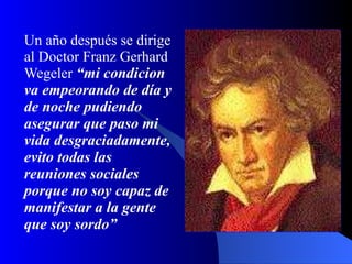 Un año después se dirige al Doctor Franz Gerhard Wegeler  “mi condicion va empeorando de día y de noche pudiendo asegurar que paso mi vida desgraciadamente, evito todas las reuniones sociales porque no soy capaz   de manifestar a la gente que soy sordo” 