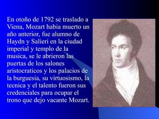 En otoño de 1792 se traslado a Viena, Mozart habia muerto un año anterior, fue alumno de Haydn y Salieri en la ciudad imperial y templo de la musica, se le abrieron las puertas de los salones aristocraticos y los palacios de la burguesia, su virtuosismo, la tecnica y el talento fueron sus credenciales para ocupar el trono que dejo vacante Mozart.  