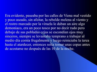 Era evidente, paseaba por las calles de Viena mal vestido y poco aseado, sin afeitar, la rebelde melena al viento y el rostro marcado por la viruela le daban un aire algo demoníaco, era un poco tosco por no decir rudo pero debajo de sus pobladas cejas se escondían ojos muy sinceros, siempre se levantaba temprano a trabajar al medio día comía frugalmente y luego reiniciaba la tarea hasta el atardecer, entonces solía tomar unas copas antes de acostarse no después de las 10 de la noche.  