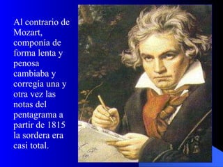 Al contrario de Mozart, componía de forma lenta y penosa cambiaba y corregía una y otra vez las notas del pentagrama a partir de 1815 la sordera era casi total.   