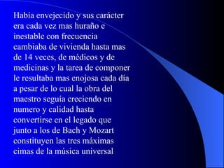Había envejecido y sus carácter era cada vez mas huraño e inestable con frecuencia cambiaba de vivienda hasta mas de 14 veces, de médicos y de medicinas y la tarea de componer le resultaba mas enojosa cada día a pesar de lo cual la obra del maestro seguía creciendo en numero y calidad hasta convertirse en el legado que junto a los de Bach y Mozart constituyen las tres máximas cimas de la música universal 