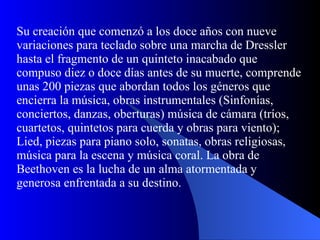 Su creación que comenzó a los doce años con nueve variaciones para teclado sobre una marcha de Dressler hasta el fragmento de un quinteto inacabado que compuso diez o doce días antes de su muerte, comprende unas 200 piezas que abordan todos los géneros que encierra la música, obras instrumentales (Sinfonías, conciertos, danzas, oberturas) música de cámara (tríos, cuartetos, quintetos para cuerda y obras para viento); Lied, piezas para piano solo, sonatas, obras religiosas, música para la escena y música coral. La obra de Beethoven es la lucha de un alma atormentada y generosa enfrentada a su destino.  