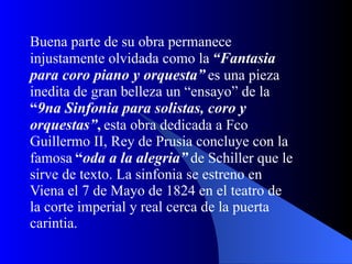 Buena parte de su obra permanece injustamente olvidada como la   “Fantasia para coro piano y orquesta”   es una pieza inedita de gran belleza un “ensayo” de la   “ 9na Sinfonia para solistas, coro y orquestas” ,   esta obra dedicada a Fco Guillermo II, Rey de Prusia concluye con la famosa   “ oda a la alegria”   de Schiller que le sirve de texto. La sinfonia se estreno en Viena el 7 de Mayo de 1824 en el teatro de la corte imperial y real cerca de la puerta carintia.  